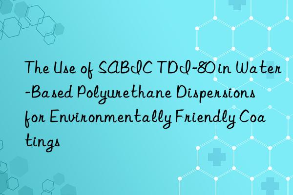 the use of sabic tdi-80 in water-based polyurethane dispersions for environmentally friendly coatings