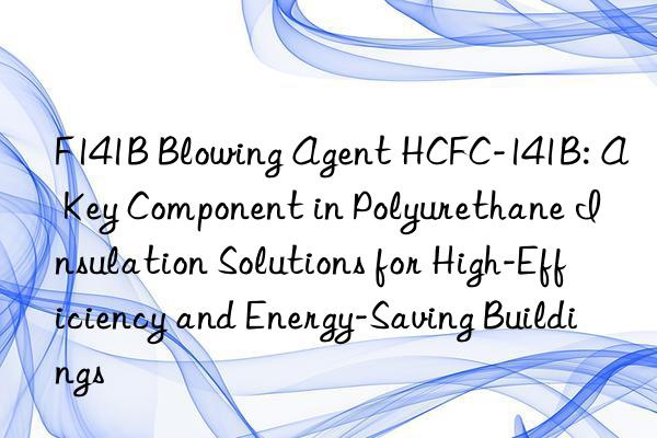 f141b blowing agent hcfc-141b: a key component in polyurethane insulation solutions for high-efficiency and energy-saving buildings