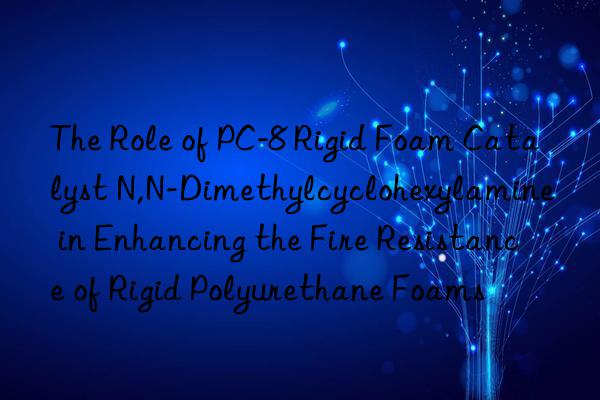 The Role of PC-8 Rigid Foam Catalyst N,N-Dimethylcyclohexylamine in Enhancing the Fire Resistance of Rigid Polyurethane Foams