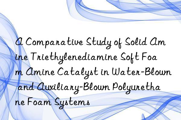 A Comparative Study of Solid Amine Triethylenediamine Soft Foam Amine Catalyst in Water-Blown and Auxiliary-Blown Polyurethane Foam Systems