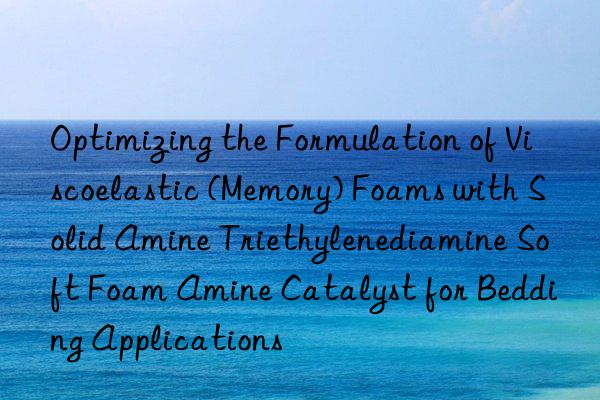 Optimizing the Formulation of Viscoelastic (Memory) Foams with Solid Amine Triethylenediamine Soft Foam Amine Catalyst for Bedding Applications