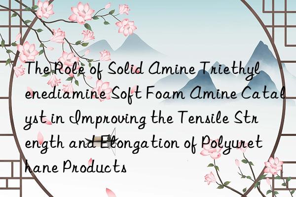 The Role of Solid Amine Triethylenediamine Soft Foam Amine Catalyst in Improving the Tensile Strength and Elongation of Polyurethane Products