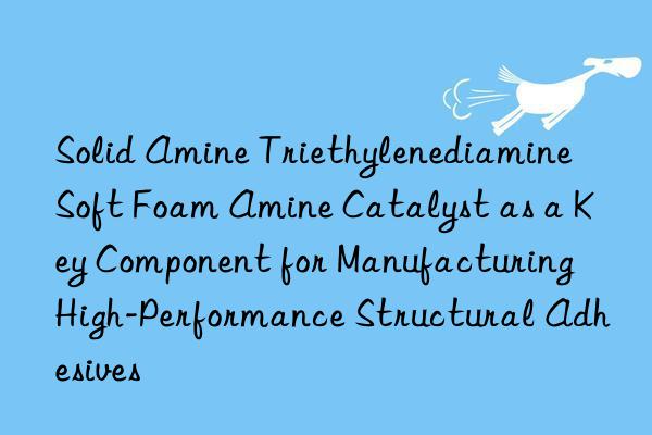 Solid Amine Triethylenediamine Soft Foam Amine Catalyst as a Key Component for Manufacturing High-Performance Structural Adhesives