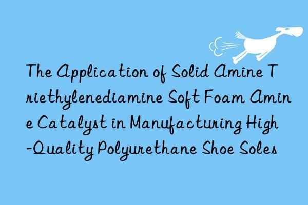 The Application of Solid Amine Triethylenediamine Soft Foam Amine Catalyst in Manufacturing High-Quality Polyurethane Shoe Soles