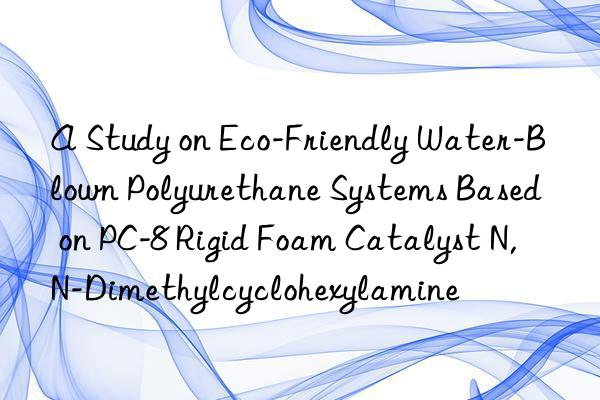a study on eco-friendly water-blown polyurethane systems based on pc-8 rigid foam catalyst n,n-dimethylcyclohexylamine