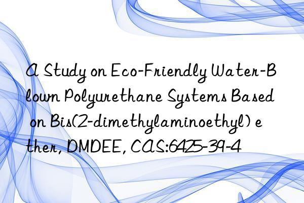 a study on eco-friendly water-blown polyurethane systems based on bis(2-dimethylaminoethyl) ether, dmdee, cas:6425-39-4