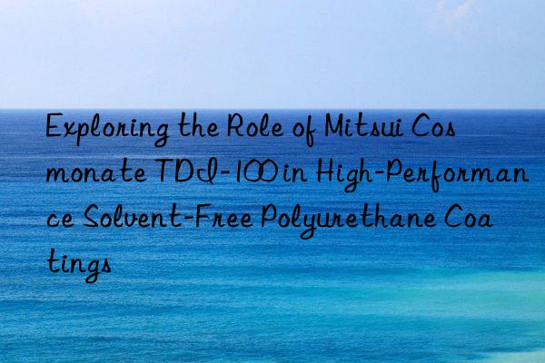 exploring the role of mitsui cosmonate tdi-100 in high-performance solvent-free polyurethane coatings