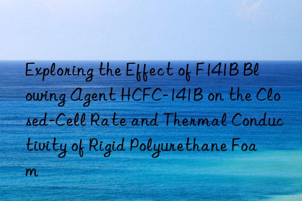 exploring the effect of f141b blowing agent hcfc-141b on the closed-cell rate and thermal conductivity of rigid polyurethane foam