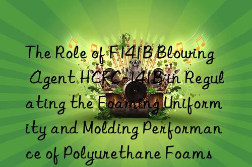 the role of f141b blowing agent hcfc-141b in regulating the foaming uniformity and molding performance of polyurethane foams