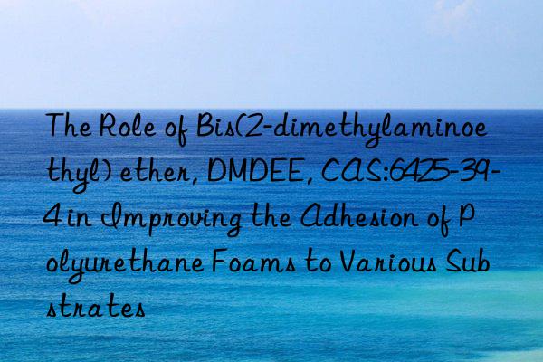 the role of bis(2-dimethylaminoethyl) ether, dmdee, cas:6425-39-4 in improving the adhesion of polyurethane foams to various substrates