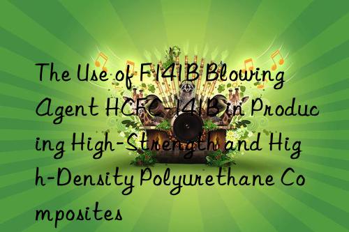 the use of f141b blowing agent hcfc-141b in producing high-strength and high-density polyurethane composites