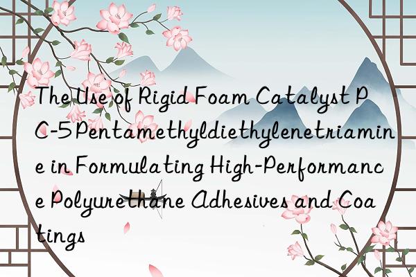 the use of rigid foam catalyst pc-5 pentamethyldiethylenetriamine in formulating high-performance polyurethane adhesives and coatings
