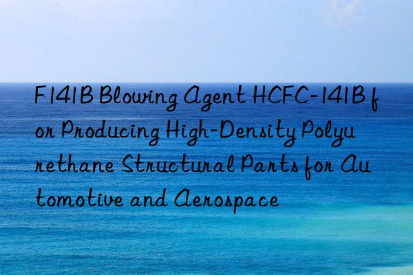 f141b blowing agent hcfc-141b for producing high-density polyurethane structural parts for automotive and aerospace