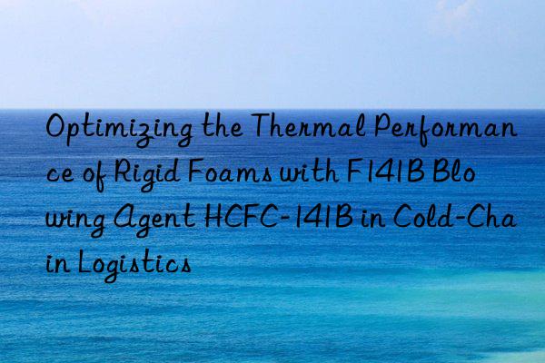 optimizing the thermal performance of rigid foams with f141b blowing agent hcfc-141b in cold-chain logistics