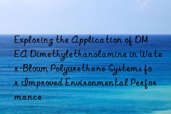 Exploring the Application of DMEA Dimethylethanolamine in Water-Blown Polyurethane Systems for Improved Environmental Performance