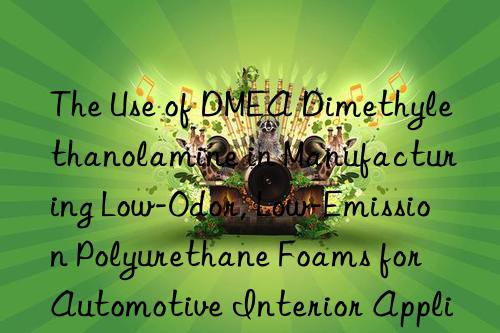 The Use of DMEA Dimethylethanolamine in Manufacturing Low-Odor, Low-Emission Polyurethane Foams for Automotive Interior Applications