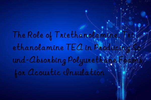 The Role of Triethanolamine, Triethanolamine TEA in Producing Sound-Absorbing Polyurethane Foams for Acoustic Insulation