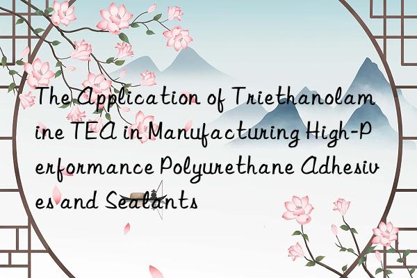 the application of triethanolamine tea in manufacturing high-performance polyurethane adhesives and sealants