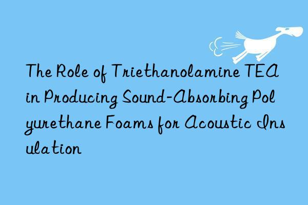 the role of triethanolamine tea in producing sound-absorbing polyurethane foams for acoustic insulation