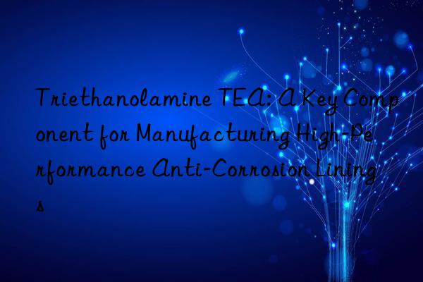 triethanolamine tea: a key component for manufacturing high-performance anti-corrosion linings