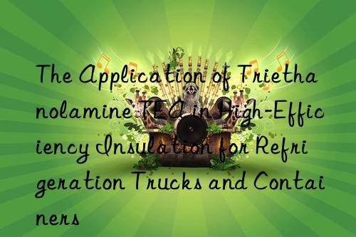 the application of triethanolamine tea in high-efficiency insulation for refrigeration trucks and containers