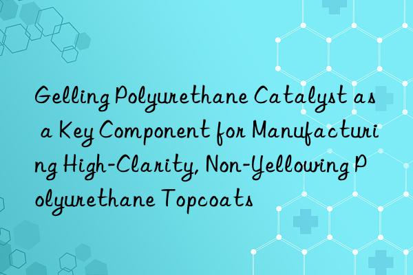Gelling Polyurethane Catalyst as a Key Component for Manufacturing High-Clarity, Non-Yellowing Polyurethane Topcoats