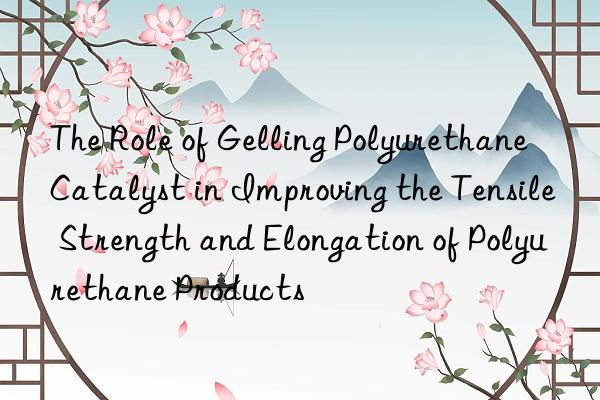The Role of Gelling Polyurethane Catalyst in Improving the Tensile Strength and Elongation of Polyurethane Products