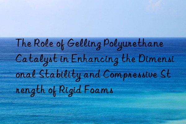 The Role of Gelling Polyurethane Catalyst in Enhancing the Dimensional Stability and Compressive Strength of Rigid Foams