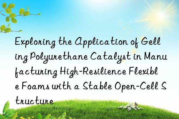 exploring the application of gelling polyurethane catalyst in manufacturing high-resilience flexible foams with a stable open-cell structure
