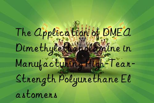 The Application of DMEA Dimethylethanolamine in Manufacturing High-Tear-Strength Polyurethane Elastomers