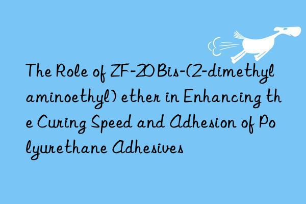 The Role of ZF-20 Bis-(2-dimethylaminoethyl) ether in Enhancing the Curing Speed and Adhesion of Polyurethane Adhesives
