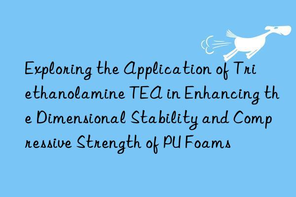 exploring the application of triethanolamine tea in enhancing the dimensional stability and compressive strength of pu foams