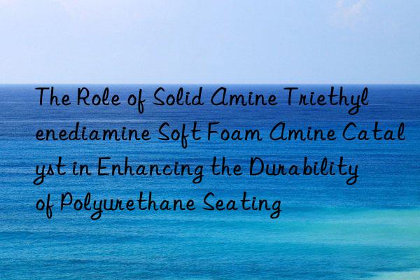 the role of solid amine triethylenediamine soft foam amine catalyst in enhancing the durability of polyurethane seating