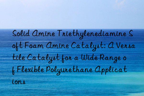 solid amine triethylenediamine soft foam amine catalyst: a versatile catalyst for a wide range of flexible polyurethane applications