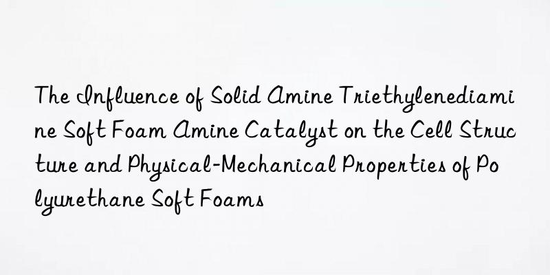 the influence of solid amine triethylenediamine soft foam amine catalyst on the cell structure and physical-mechanical properties of polyurethane soft foams