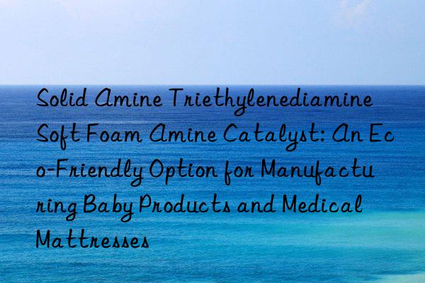 solid amine triethylenediamine soft foam amine catalyst: an eco-friendly option for manufacturing baby products and medical mattresses
