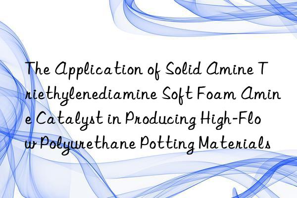 the application of solid amine triethylenediamine soft foam amine catalyst in producing high-flow polyurethane potting materials