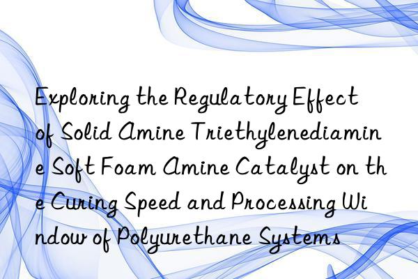 exploring the regulatory effect of solid amine triethylenediamine soft foam amine catalyst on the curing speed and processing win of polyurethane systems