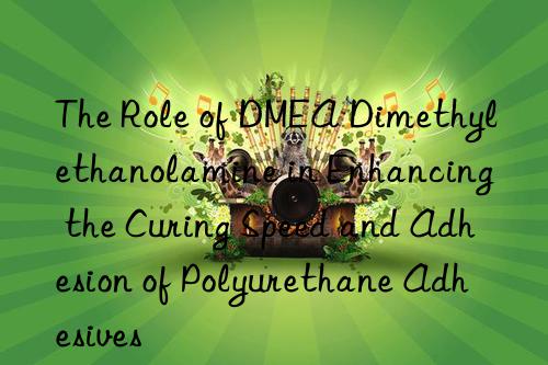The Role of DMEA Dimethylethanolamine in Enhancing the Curing Speed and Adhesion of Polyurethane Adhesives