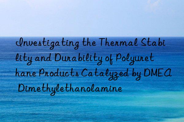 Investigating the Thermal Stability and Durability of Polyurethane Products Catalyzed by DMEA Dimethylethanolamine