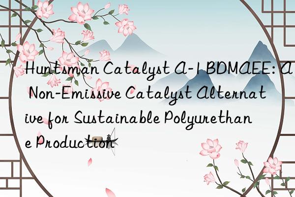 Huntsman Catalyst A-1 BDMAEE: A Non-Emissive Catalyst Alternative for Sustainable Polyurethane Production