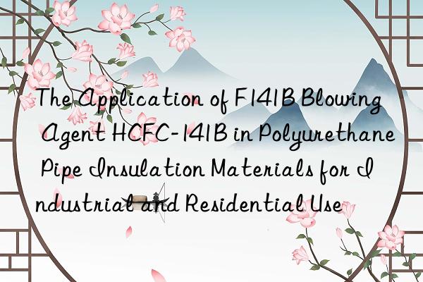 the application of f141b blowing agent hcfc-141b in polyurethane pipe insulation materials for industrial and residential use