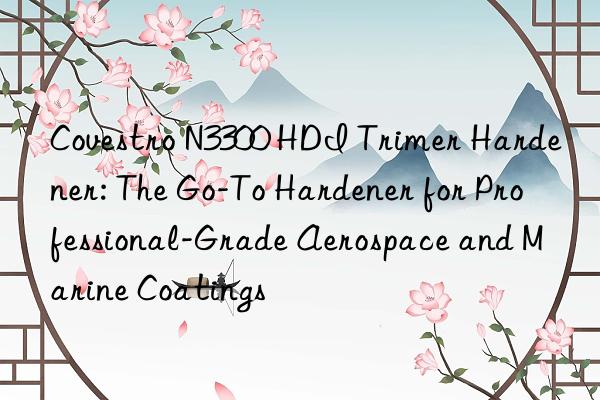  n3300 hdi trimer hardener: the go-to hardener for professional-grade aerospace and marine coatings