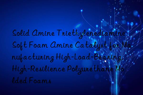 solid amine triethylenediamine soft foam amine catalyst for manufacturing high-load-bearing, high-resilience polyurethane molded foams