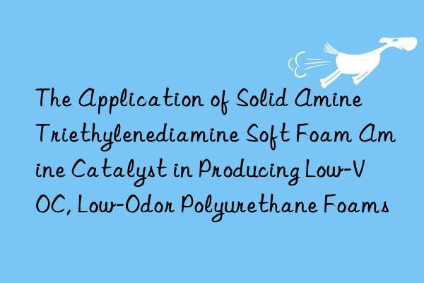 the application of solid amine triethylenediamine soft foam amine catalyst in producing low-voc, low-odor polyurethane foams