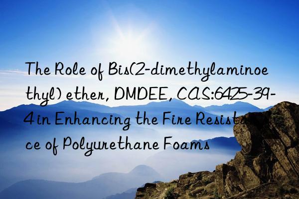 the role of bis(2-dimethylaminoethyl) ether, dmdee, cas:6425-39-4 in enhancing the fire resistance of polyurethane foams