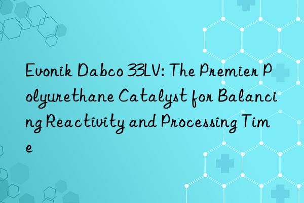 Evonik Dabco 33LV: The Premier Polyurethane Catalyst for Balancing Reactivity and Processing Time