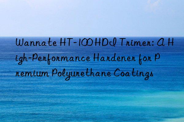 wannate ht-100 hdi trimer: a high-performance hardener for premium polyurethane coatings