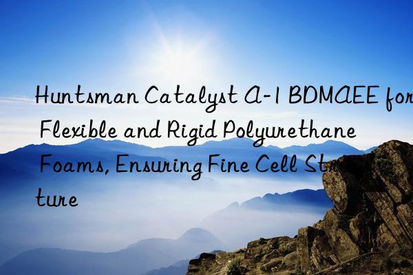 Huntsman Catalyst A-1 BDMAEE for Flexible and Rigid Polyurethane Foams, Ensuring Fine Cell Structure