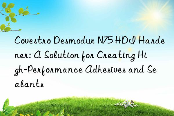 Covestro Desmodur N75 HDI Hardener: A Solution for Creating High-Performance Adhesives and Sealants